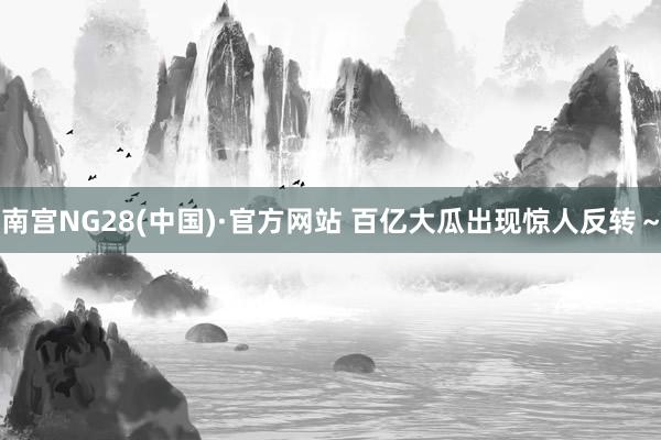南宮NG28(中國)·官方網站 百億大瓜出現驚人反轉～