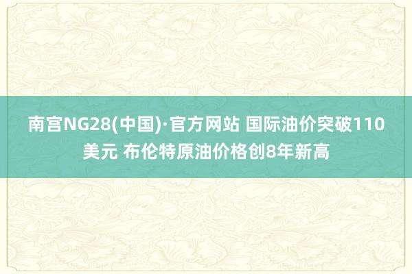 南宮NG28(中國)·官方網站 國際油價突破110美元 布倫特原油價格創8年新高